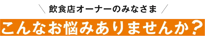 飲食店オーナーのみなさま！こんなお悩みありませんか？